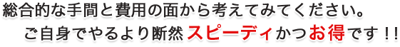 総合的な手間と費用の面から考えてみてください。 ご自身でやるより断然スピーディかつお得です！！