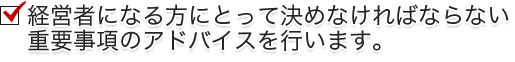 経営者になる方にとって決めなければならない重要事項のアドバイスを行います。