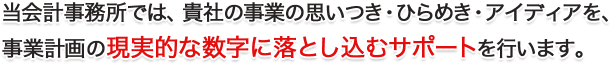 当会計事務所では、貴社の事業の思いつき・ひらめき・アイディアを、 事業計画の現実的な数字に落とし込むサポートを行います。