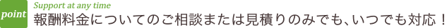 報酬料金についてのご相談または見積りのみでも、いつでも対応！