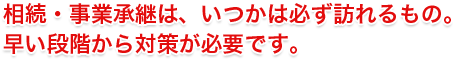 相続・事業承継は、いつかは必ず訪れるもの。 早い段階から対策が必要です。